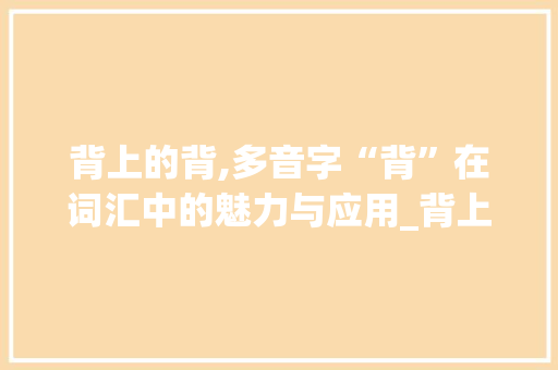 背上的背,多音字“背”在词汇中的魅力与应用_背上的背组词多音字组词