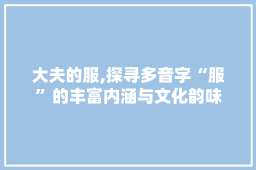 大夫的服,探寻多音字“服”的丰富内涵与文化韵味