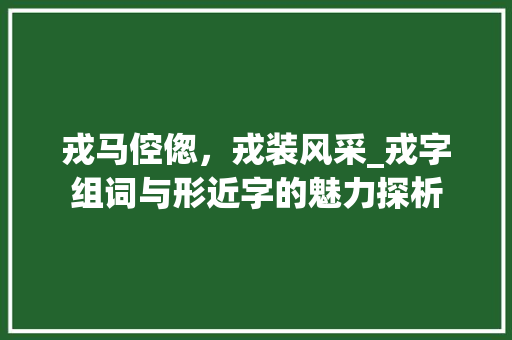 戎马倥偬，戎装风采_戎字组词与形近字的魅力探析