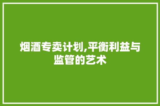 烟酒专卖计划,平衡利益与监管的艺术
