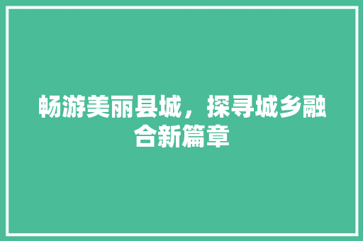 畅游美丽县城，探寻城乡融合新篇章