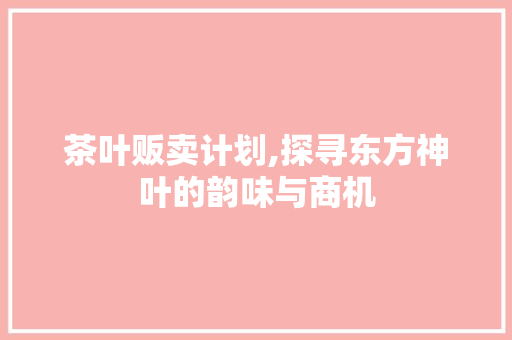 茶叶贩卖计划,探寻东方神叶的韵味与商机