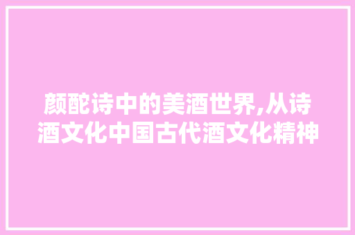 颜酡诗中的美酒世界,从诗酒文化中国古代酒文化精神
