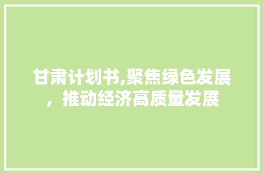 甘肃计划书,聚焦绿色发展，推动经济高质量发展