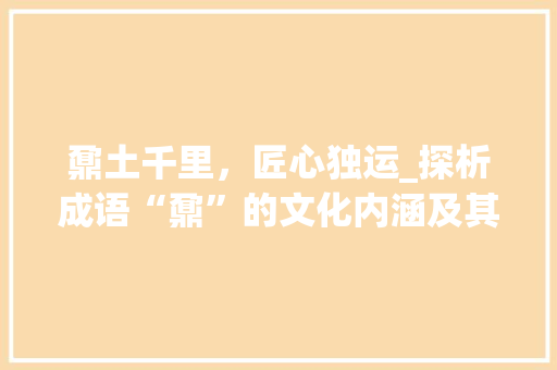 鼐土千里，匠心独运_探析成语“鼐”的文化内涵及其艺术价值 工作计划