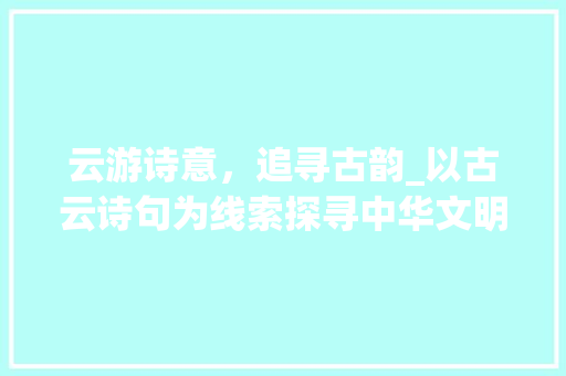 云游诗意，追寻古韵_以古云诗句为线索探寻中华文明之美