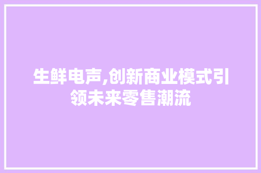 生鲜电声,创新商业模式引领未来零售潮流 个人简历