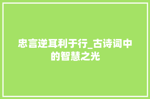 忠言逆耳利于行_古诗词中的智慧之光 工作总结