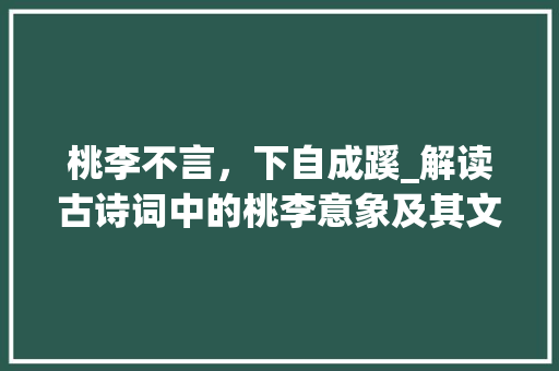 桃李不言，下自成蹊_解读古诗词中的桃李意象及其文化内涵