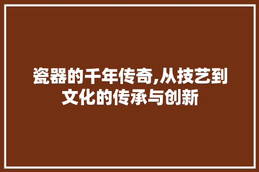 瓷器的千年传奇,从技艺到文化的传承与创新