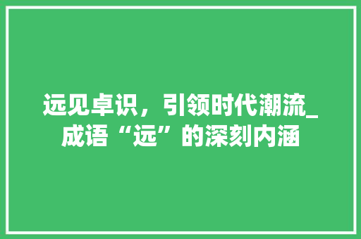 远见卓识，引领时代潮流_成语“远”的深刻内涵 成语大全