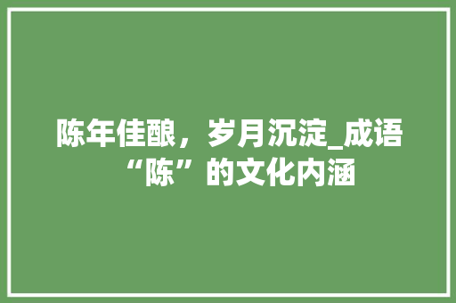 陈年佳酿，岁月沉淀_成语“陈”的文化内涵 工作总结