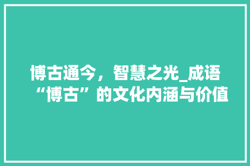 博古通今，智慧之光_成语“博古”的文化内涵与价值 诗词鉴赏