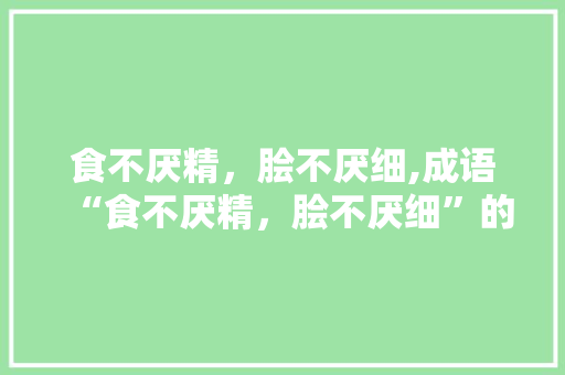 食不厌精，脍不厌细,成语“食不厌精，脍不厌细”的内涵与启示