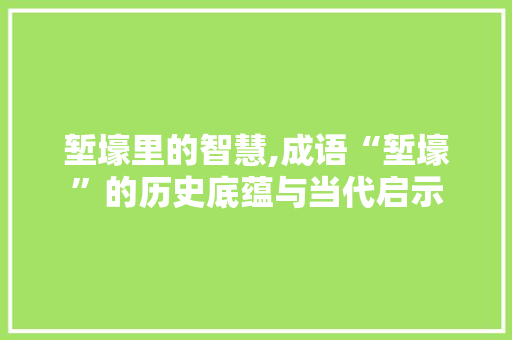 堑壕里的智慧,成语“堑壕”的历史底蕴与当代启示