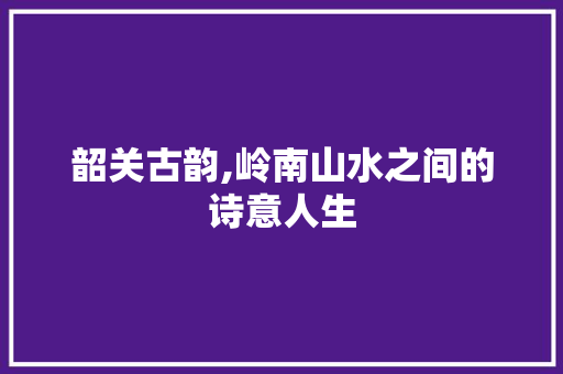 韶关古韵,岭南山水之间的诗意人生