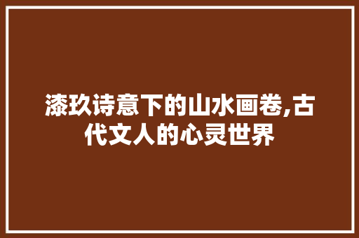 漆玖诗意下的山水画卷,古代文人的心灵世界 工作总结