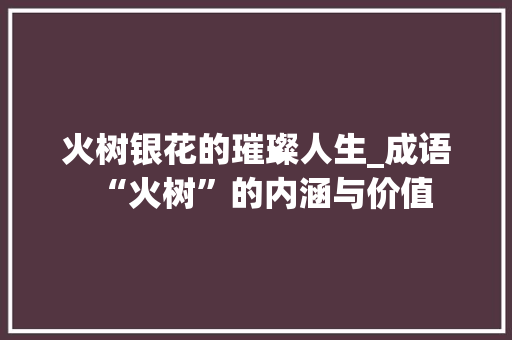 火树银花的璀璨人生_成语“火树”的内涵与价值 个人简历