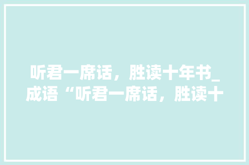 听君一席话，胜读十年书_成语“听君一席话，胜读十年书”的现代启示 工作总结