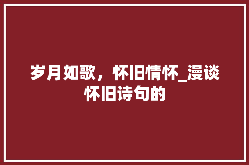 岁月如歌，怀旧情怀_漫谈怀旧诗句的 工作总结