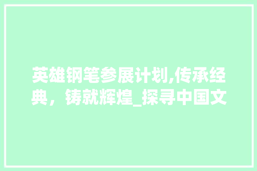 英雄钢笔参展计划,传承经典，铸就辉煌_探寻中国文具行业的领军力量