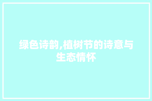 绿色诗韵,植树节的诗意与生态情怀