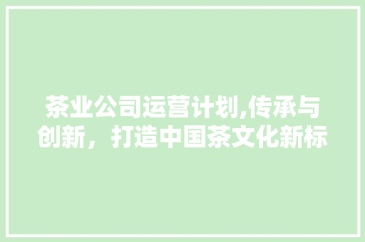 茶业公司运营计划,传承与创新，打造中国茶文化新标杆 工作总结