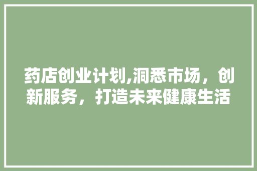 药店创业计划,洞悉市场，创新服务，打造未来健康生活新生态