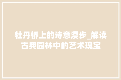 牡丹桥上的诗意漫步_解读古典园林中的艺术瑰宝 工作总结