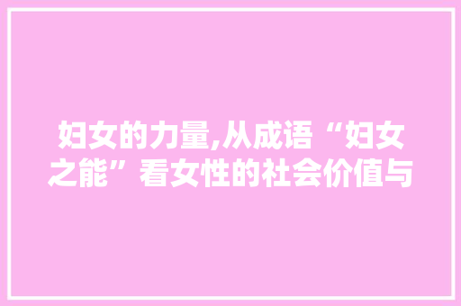妇女的力量,从成语“妇女之能”看女性的社会价值与角色变迁 演讲稿