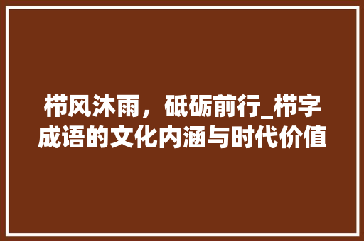 栉风沐雨，砥砺前行_栉字成语的文化内涵与时代价值