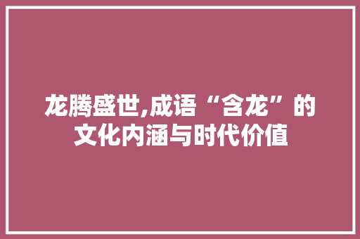 龙腾盛世,成语“含龙”的文化内涵与时代价值