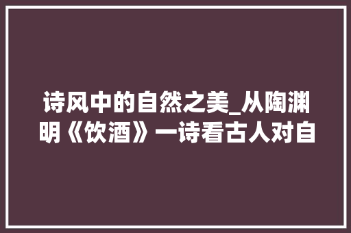 诗风中的自然之美_从陶渊明《饮酒》一诗看古人对自然的赞美