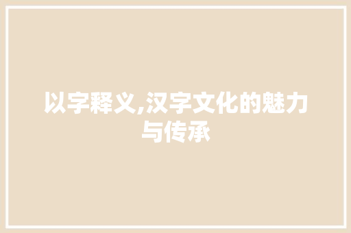 以字释义,汉字文化的魅力与传承