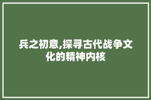 兵之初意,探寻古代战争文化的精神内核 演讲稿