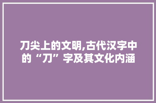 刀尖上的文明,古代汉字中的“刀”字及其文化内涵