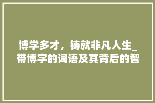 博学多才，铸就非凡人生_带博字的词语及其背后的智慧 名人名言