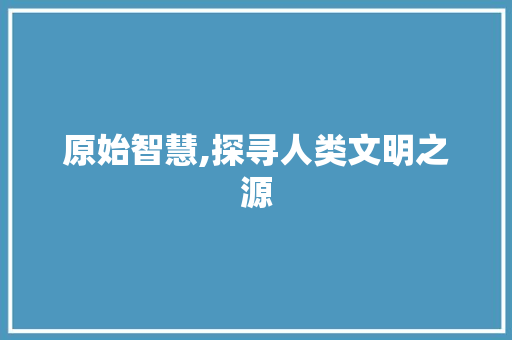 原始智慧,探寻人类文明之源