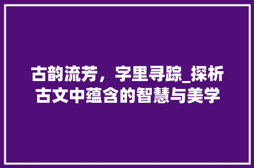 古韵流芳，字里寻踪_探析古文中蕴含的智慧与美学