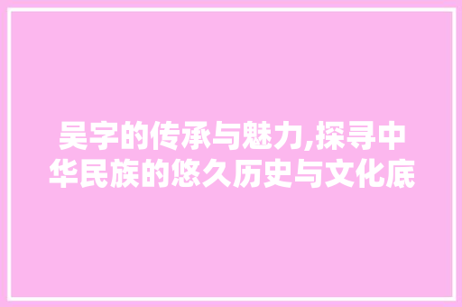 吴字的传承与魅力,探寻中华民族的悠久历史与文化底蕴