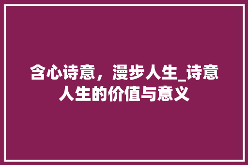 含心诗意，漫步人生_诗意人生的价值与意义
