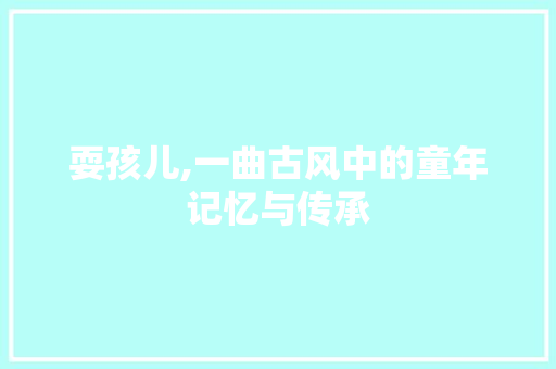 耍孩儿,一曲古风中的童年记忆与传承