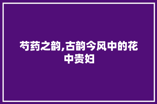 芍药之韵,古韵今风中的花中贵妇