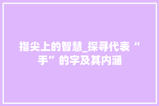 指尖上的智慧_探寻代表“手”的字及其内涵