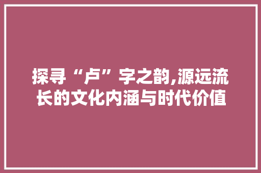 探寻“卢”字之韵,源远流长的文化内涵与时代价值 名人名言