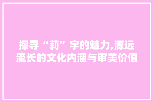 探寻“莉”字的魅力,源远流长的文化内涵与审美价值
