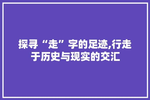 探寻“走”字的足迹,行走于历史与现实的交汇