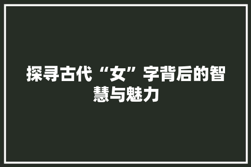 探寻古代“女”字背后的智慧与魅力 演讲稿