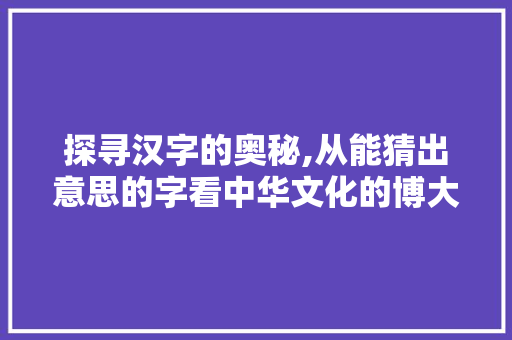 探寻汉字的奥秘,从能猜出意思的字看中华文化的博大精深