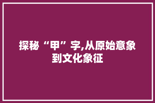 探秘“甲”字,从原始意象到文化象征